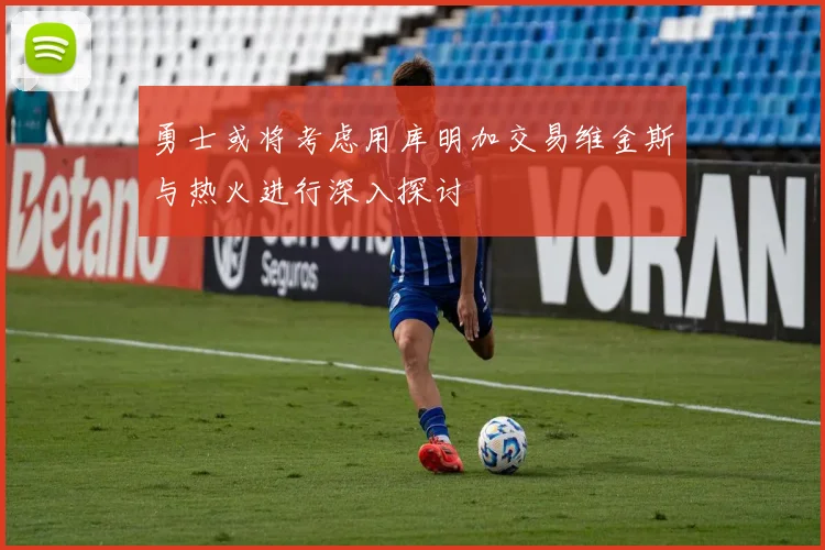 勇士或将考虑用库明加交易维金斯与热火进行深入探讨