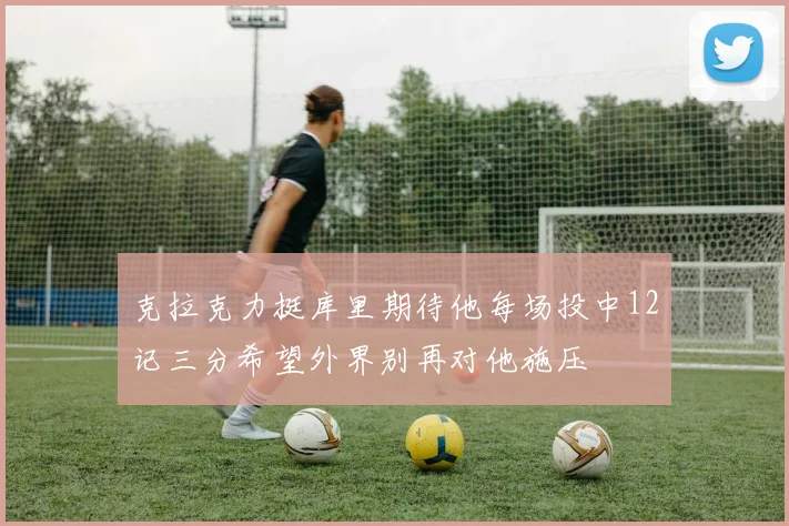 克拉克力挺库里期待他每场投中12记三分希望外界别再对他施压