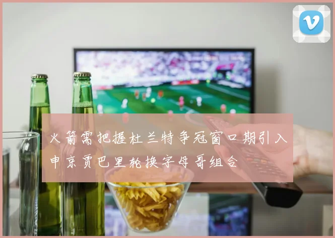 火箭需把握杜兰特争冠窗口期引入申京贾巴里轮换字母哥组合