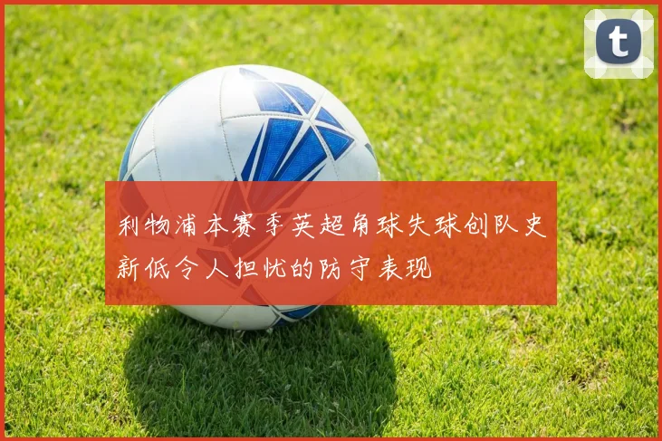 利物浦本赛季英超角球失球创队史新低令人担忧的防守表现