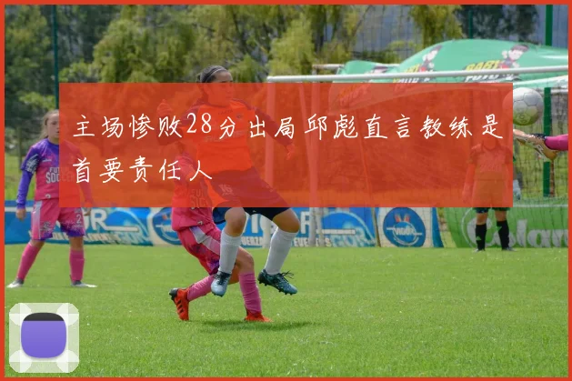 主场惨败28分出局邱彪直言教练是首要责任人
