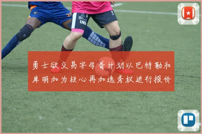 勇士欲交易字母哥计划以巴特勒和库明加为核心再加选秀权进行报价
