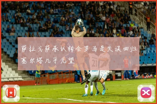 萨拉戈萨承认转会罗马是失误回归塞尔塔几乎无望