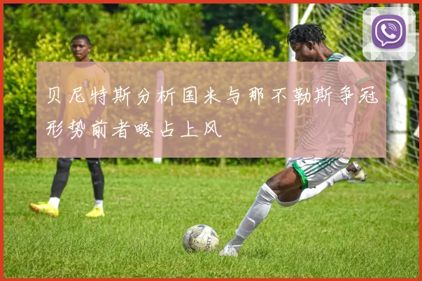 贝尼特斯分析国米与那不勒斯争冠形势前者略占上风