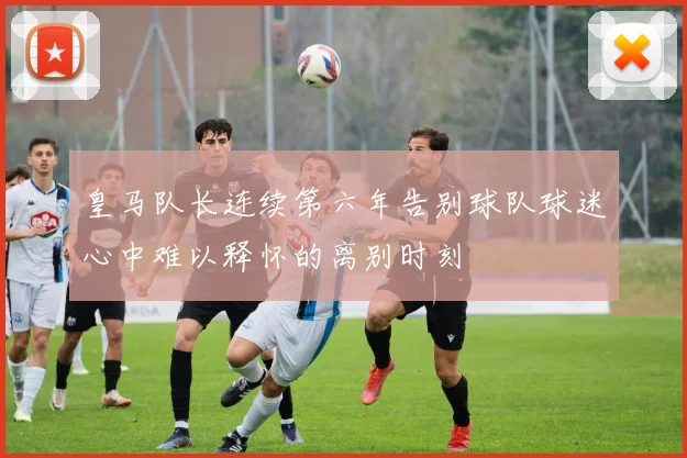 皇马队长连续第六年告别球队球迷心中难以释怀的离别时刻