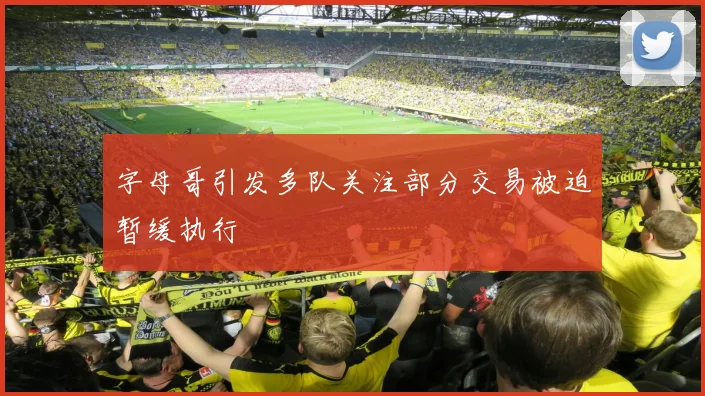 字母哥引发多队关注部分交易被迫暂缓执行