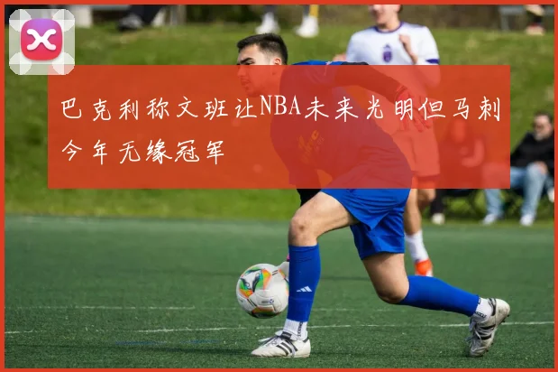 巴克利称文班让NBA未来光明但马刺今年无缘冠军