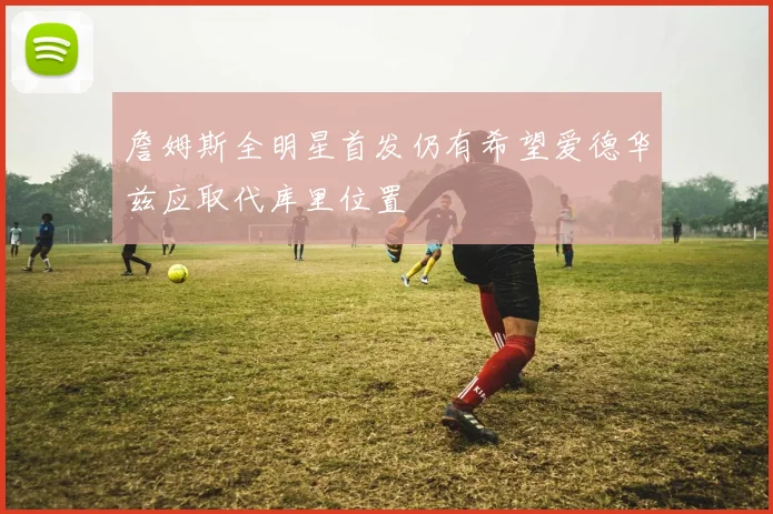 詹姆斯全明星首发仍有希望爱德华兹应取代库里位置