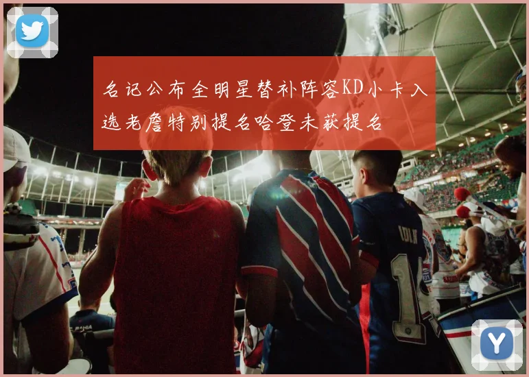 名记公布全明星替补阵容KD小卡入选老詹特别提名哈登未获提名