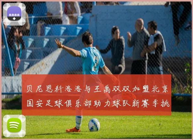 贝尼恩科洛洛与王禹双双加盟北京国安足球俱乐部助力球队新赛季挑战