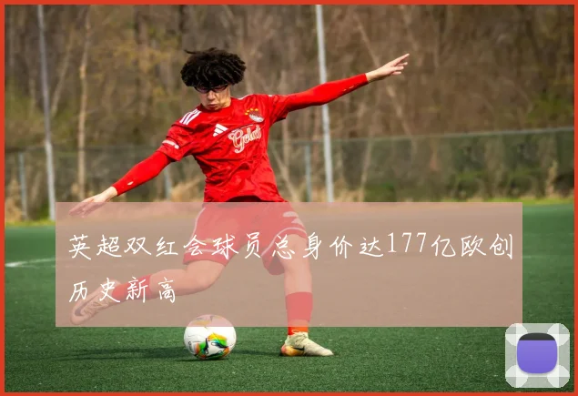 英超双红会球员总身价达177亿欧创历史新高