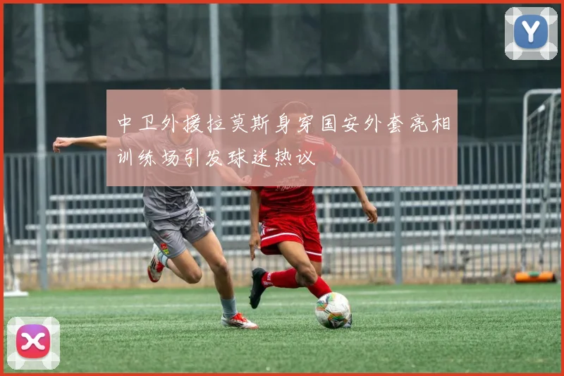 中卫外援拉莫斯身穿国安外套亮相训练场引发球迷热议