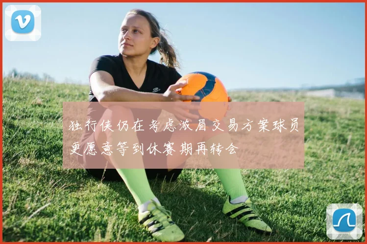 独行侠仍在考虑浓眉交易方案球员更愿意等到休赛期再转会