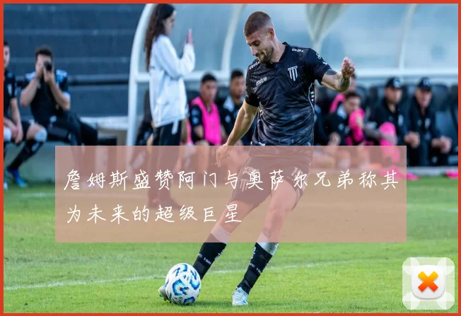 詹姆斯盛赞阿门与奥萨尔兄弟称其为未来的超级巨星