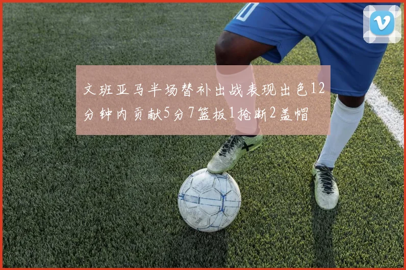 文班亚马半场替补出战表现出色12分钟内贡献5分7篮板1抢断2盖帽