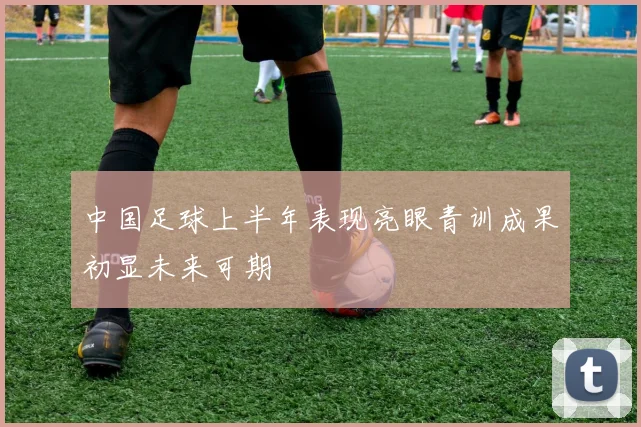 中国足球上半年表现亮眼青训成果初显未来可期