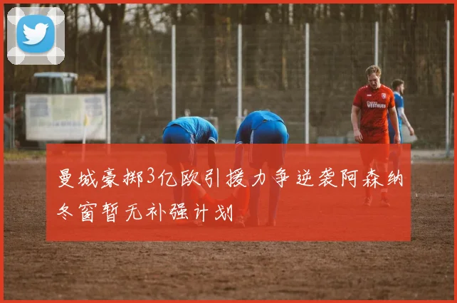 曼城豪掷3亿欧引援力争逆袭阿森纳冬窗暂无补强计划