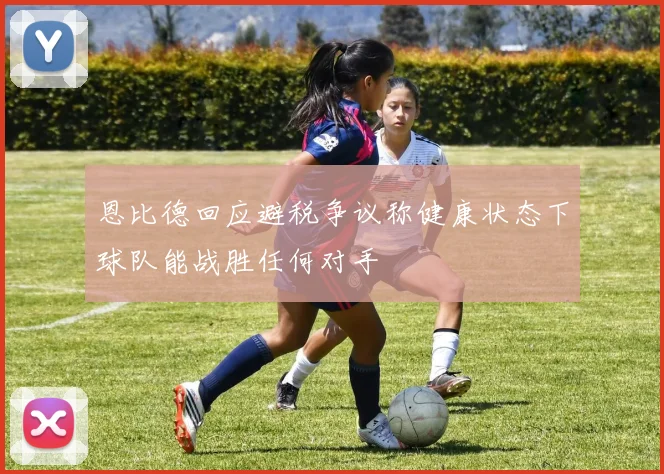 恩比德回应避税争议称健康状态下球队能战胜任何对手
