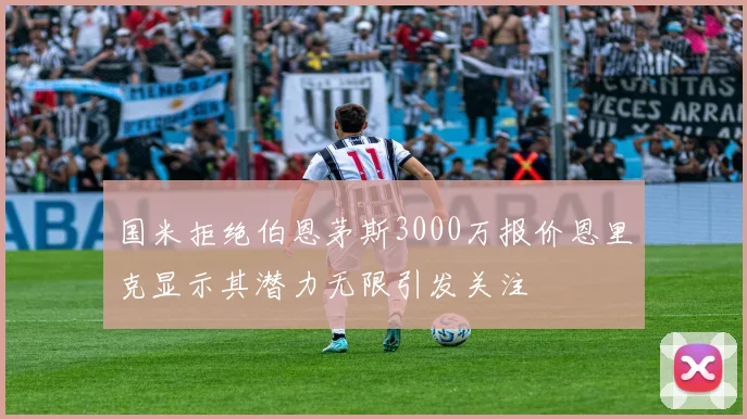 国米拒绝伯恩茅斯3000万报价恩里克显示其潜力无限引发关注