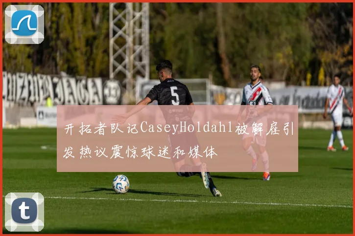 开拓者队记CaseyHoldahl被解雇引发热议震惊球迷和媒体