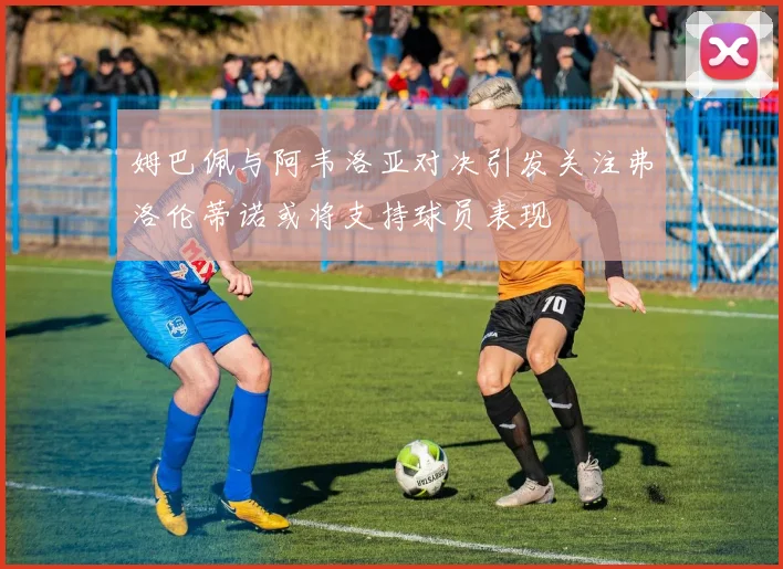 姆巴佩与阿韦洛亚对决引发关注弗洛伦蒂诺或将支持球员表现