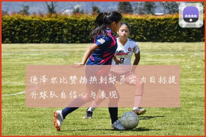 德泽尔比赞扬热刺球员实力目标提升球队自信心与表现