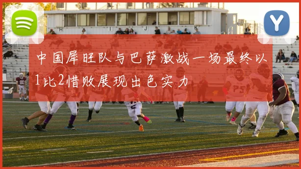 中国犀旺队与巴萨激战一场最终以1比2惜败展现出色实力