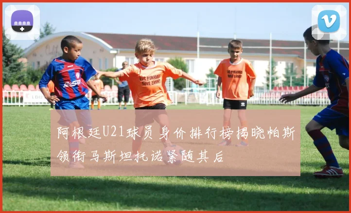 阿根廷U21球员身价排行榜揭晓帕斯领衔马斯坦托诺紧随其后