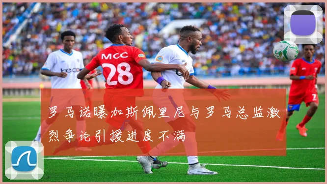 罗马诺曝加斯佩里尼与罗马总监激烈争论引援进度不满