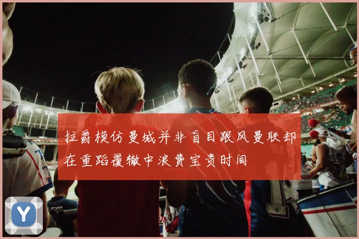 拉爵模仿曼城并非盲目跟风曼联却在重蹈覆辙中浪费宝贵时间