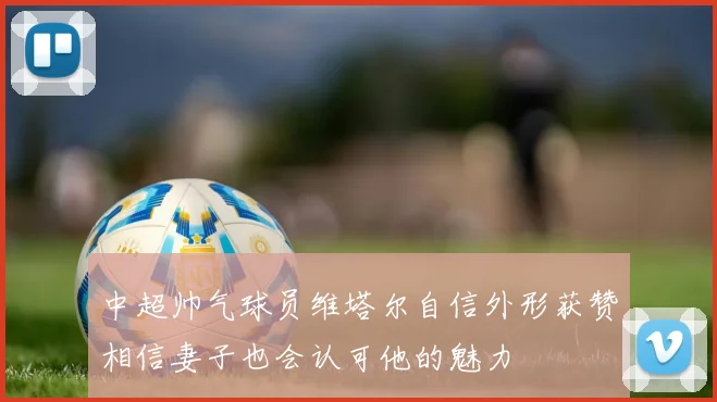 中超帅气球员维塔尔自信外形获赞相信妻子也会认可他的魅力