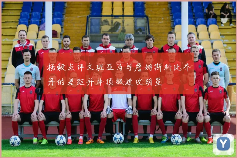 杨毅点评文班亚马与詹姆斯科比乔丹的差距并非顶级进攻明星