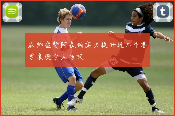 瓜帅盛赞阿森纳实力提升近几个赛季表现令人惊叹